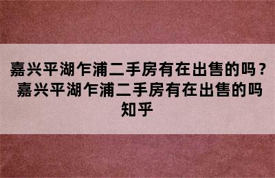 嘉兴平湖乍浦二手房有在出售的吗？ 嘉兴平湖乍浦二手房有在出售的吗知乎